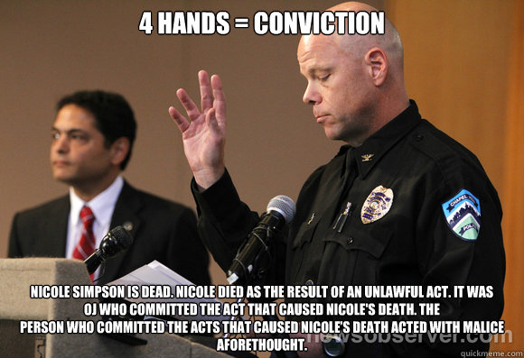 4 hands = conviction Nicole Simpson is dead. Nicole died as the result of an unlawful act. It was
OJ who committed the act that caused Nicole's death. The
person who committed the acts that caused Nicole’s death acted with malice
aforethought. - 4 hands = conviction Nicole Simpson is dead. Nicole died as the result of an unlawful act. It was
OJ who committed the act that caused Nicole's death. The
person who committed the acts that caused Nicole’s death acted with malice
aforethought.  Anderson