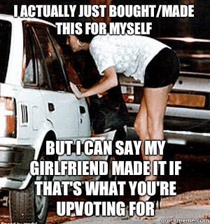 I actually just bought/made this for myself But i can say my girlfriend made it if that's what you're upvoting for  Karma Whore