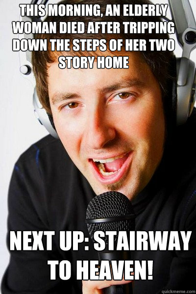 This morning, An elderly woman died after tripping down the steps of her two story home  Next up: Stairway to Heaven!  inappropriate radio DJ