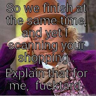 SO WE FINISH AT THE SAME TIME, AND YET I  SCANNING YOUR SHOPPING.. EXPLAIN THAT FOR ME,  FUCKTARD. Condescending Wonka
