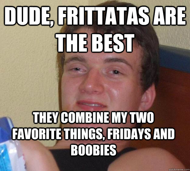 dude, Frittatas are the best  they combine my two favorite things, fridays and boobies  10 Guy