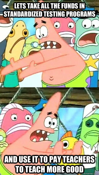 Lets take all the funds in standardized testing programs and use it to pay teachers to teach more good  Push it somewhere else Patrick