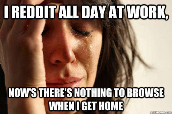 I Reddit all day at work, Now's there's nothing to browse when i get home  First World Problems