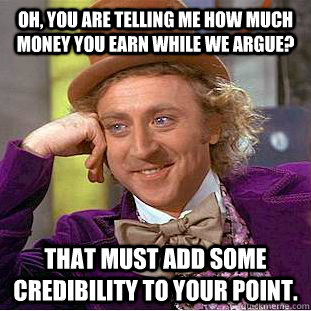 Oh, you are telling me how much money you earn while we argue? That must add some credibility to your point.  Condescending Wonka