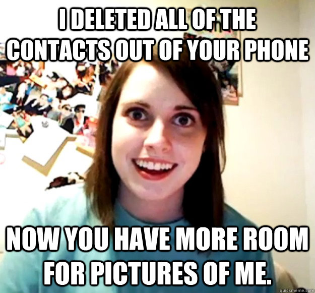 I deleted all of the contacts out of your phone Now you have more room for pictures of me.  Overly Attached Girlfriend
