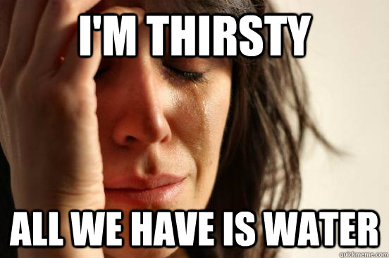 i'm thirsty all we have is water  First World Problems