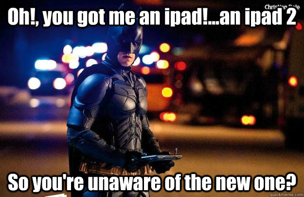 Oh!, you got me an ipad!...an ipad 2 So you're unaware of the new one?   Disappointed Dark Knight