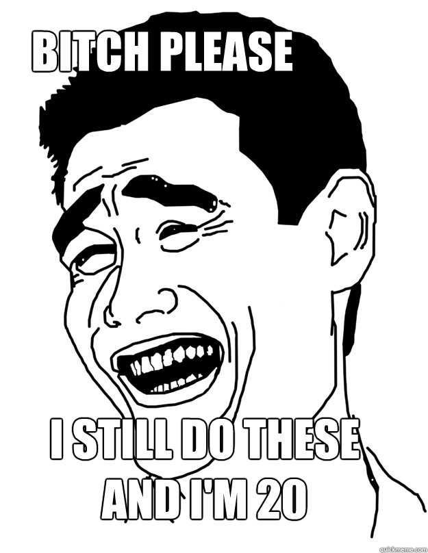 bitch please  i still do these and I'M 20  Bitch please!