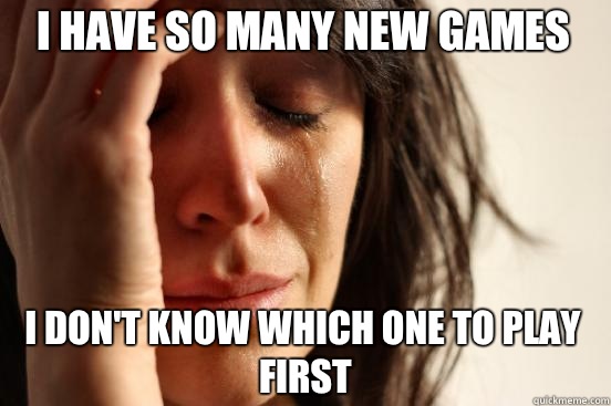 I have so many new games  I don't know which one to play first  First World Problems