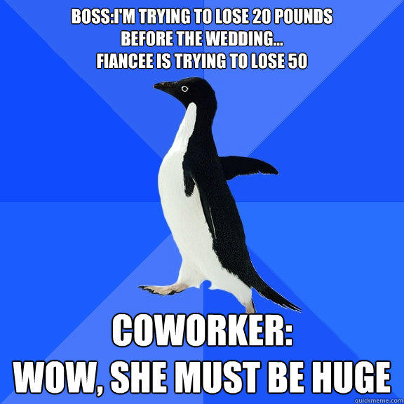 Boss:I'm trying to lose 20 pounds
before the wedding...
Fiancee is trying to lose 50 Coworker:
Wow, she must be huge - Boss:I'm trying to lose 20 pounds
before the wedding...
Fiancee is trying to lose 50 Coworker:
Wow, she must be huge  Socially Awkward Penguin