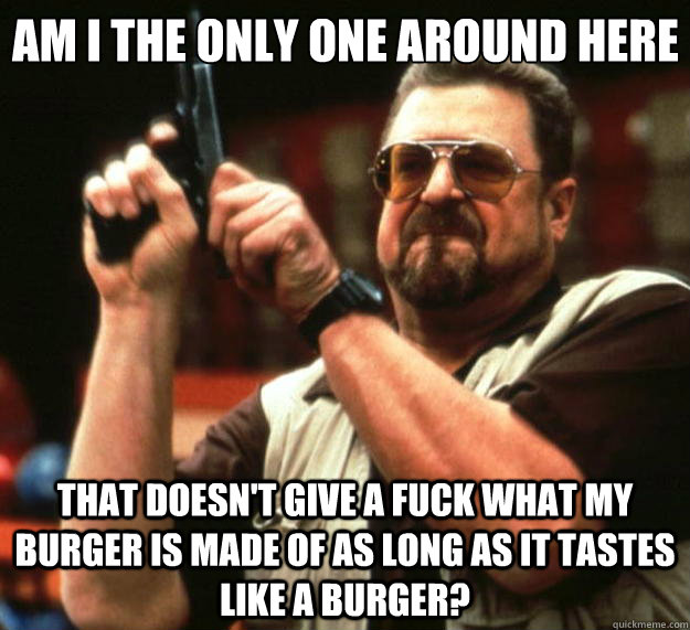 Am I the only one around here that doesn't give a fuck what my burger is made of as long as it tastes like a burger? - Am I the only one around here that doesn't give a fuck what my burger is made of as long as it tastes like a burger?  Big Lebowski