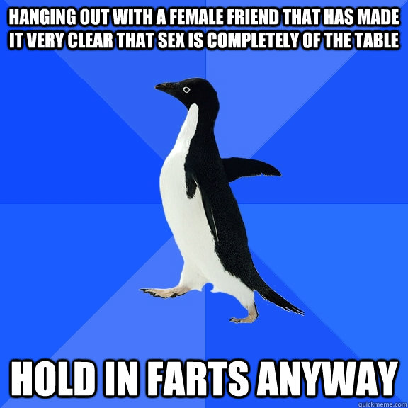 hanging out with a female friend that has made it very clear that sex is completely of the table hold in farts anyway  Socially Awkward Penguin