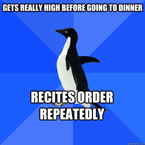 Gets really high before going to dinner recites order repeatedly   Socially Awkward Penguin
