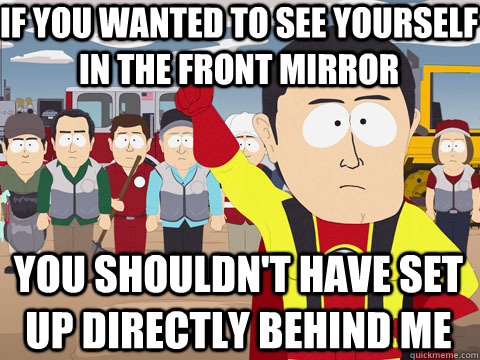 if you wanted to see yourself in the front mirror you shouldn't have set up directly behind me  Captain Hindsight