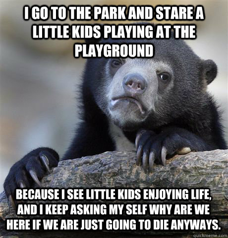 I GO TO THE PARK AND STARE A LITTLE KIDS PLAYING AT THE PLAYGROUND  BECAUSE I SEE LITTLE KIDS ENJOYING LIFE, AND I KEEP ASKING MY SELF WHY ARE WE HERE IF WE ARE JUST GOING TO DIE ANYWAYS.   Confession Bear