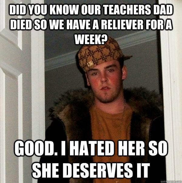 Did you know our teachers Dad died so we have a reliever for a week? Good. I hated her so she deserves it  Scumbag Steve