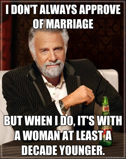 I don't always approve of marriage But when I do, it's with a woman at least a decade younger.  The Most Interesting Man In The World