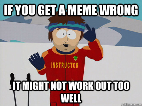 If you get a meme wrong It might not work out too well  Youre gonna have a bad time