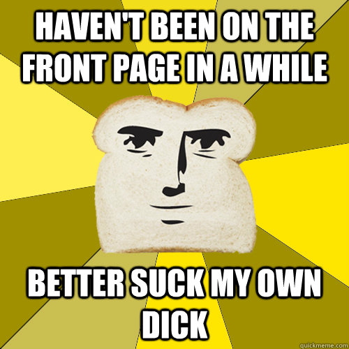 Haven't been on the front page in a while better suck my own dick  Breadfriend