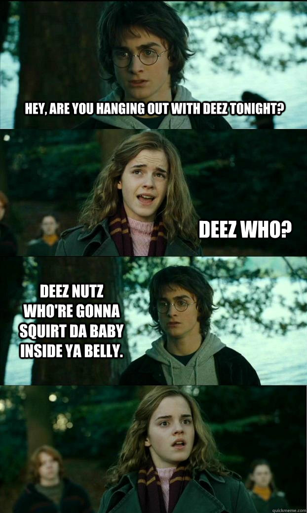 Hey, are you hanging out with deez tonight? Deez who? Deez nutz who're gonna squirt da baby inside ya belly.  Horny Harry