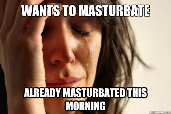 WANTS TO MASTURBATE ALREADY MASTURBATED THIS MORNING  First World Problems