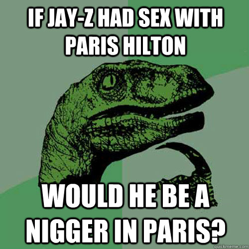 if jay-z had sex with paris hilton would he be a nigger in paris? - if jay-z had sex with paris hilton would he be a nigger in paris?  Philosoraptor