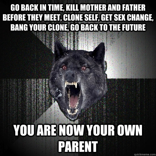 go back in time, kill mother and father before they meet, clone self, get sex change, bang your clone, go back to the future you are now your own parent  Insanity Wolf