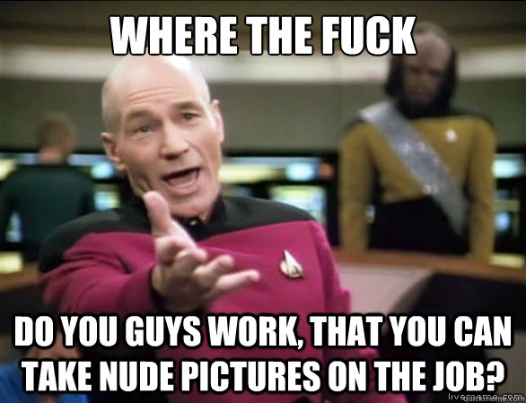 Where the fuck Do you guys work, that you can take nude pictures on the job?  Annoyed Picard HD
