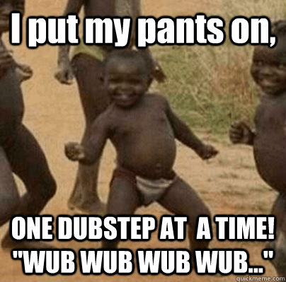 I put my pants on, ONE DUBSTEP AT  A TIME! 