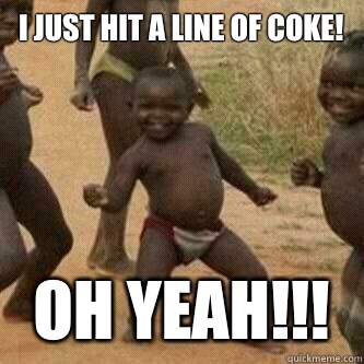 I just hit a line of coke! Oh yeah!!!  Its friday niggas