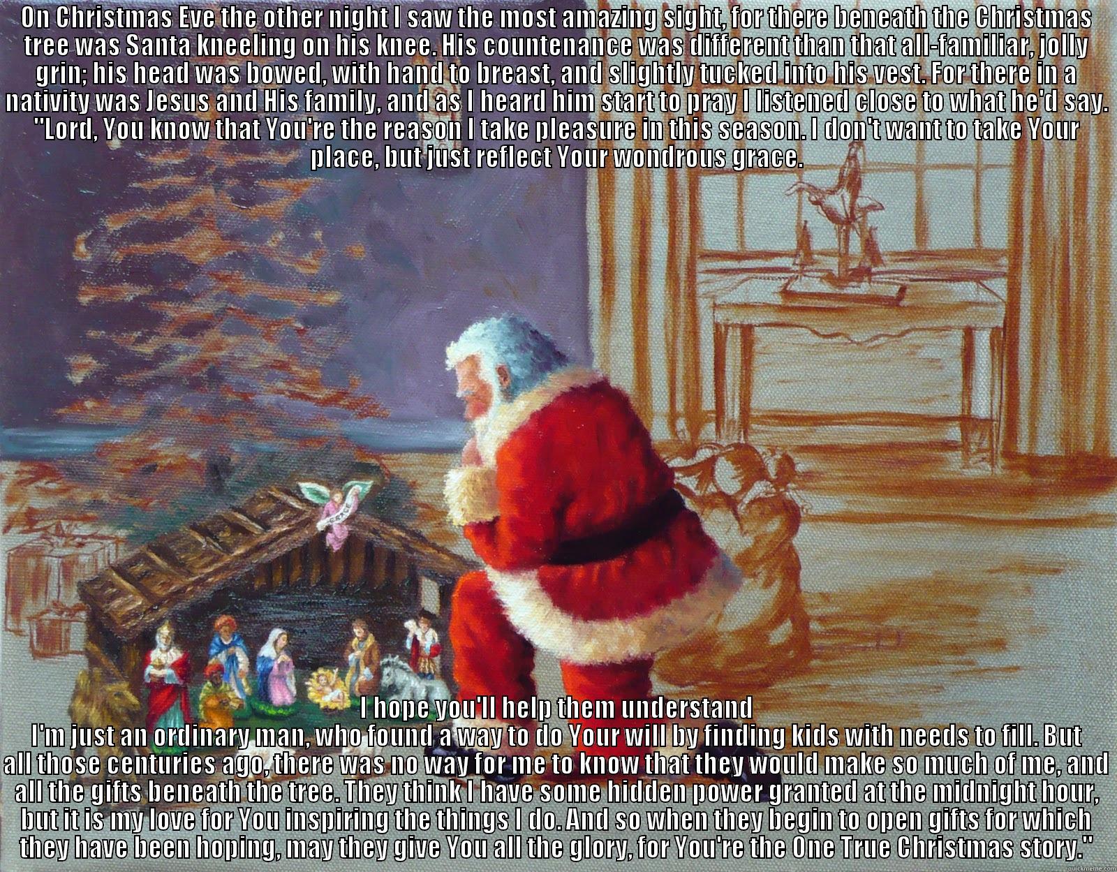 ON CHRISTMAS EVE THE OTHER NIGHT I SAW THE MOST AMAZING SIGHT, FOR THERE BENEATH THE CHRISTMAS TREE WAS SANTA KNEELING ON HIS KNEE. HIS COUNTENANCE WAS DIFFERENT THAN THAT ALL-FAMILIAR, JOLLY GRIN; HIS HEAD WAS BOWED, WITH HAND TO BREAST, AND SLIGHTLY TUC I HOPE YOU'LL HELP THEM UNDERSTAND I'M JUST AN ORDINARY MAN, WHO FOUND A WAY TO DO YOUR WILL BY FINDING KIDS WITH NEEDS TO FILL. BUT ALL THOSE CENTURIES AGO, THERE WAS NO WAY FOR ME TO KNOW THAT THEY WOULD MAKE SO MUCH OF ME, AND ALL THE GIFTS BENEATH THE Misc