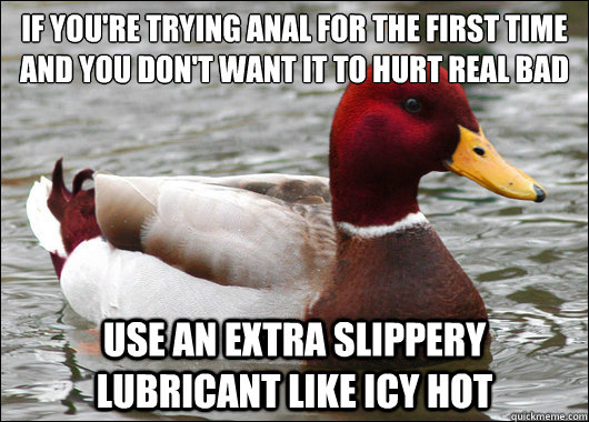 If you're trying anal for the first time and you don't want it to hurt real bad
 Use an extra slippery lubricant like icy hot - If you're trying anal for the first time and you don't want it to hurt real bad
 Use an extra slippery lubricant like icy hot  Malicious Advice Mallard