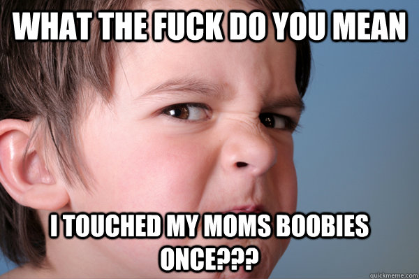 What the fuck do you mean i touched my moms boobies once???  