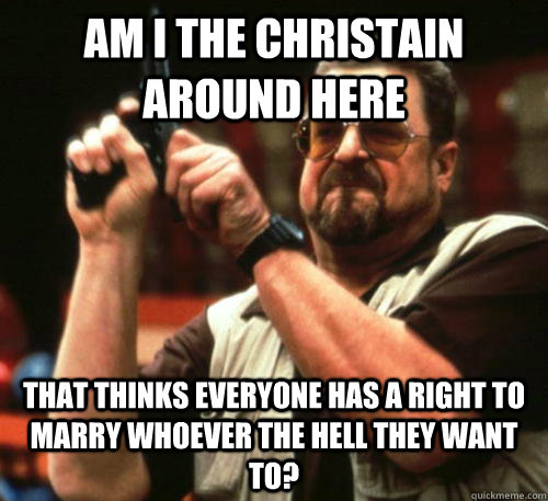 Am i the christain around here That thinks everyone has a right to marry whoever the hell they want to?  Am I The Only One Around Here