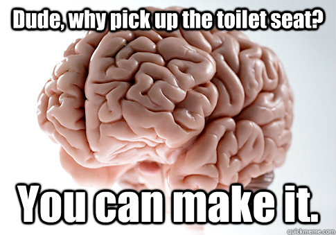 Dude, why pick up the toilet seat? You can make it.  Scumbag Brain