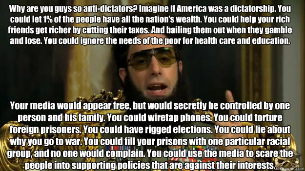 Why are you guys so anti-dictators? Imagine if America was a dictatorship. You could let 1% of the people have all the nation's wealth. You could help your rich friends get richer by cutting their taxes. And bailing them out when they gamble and lose. You  