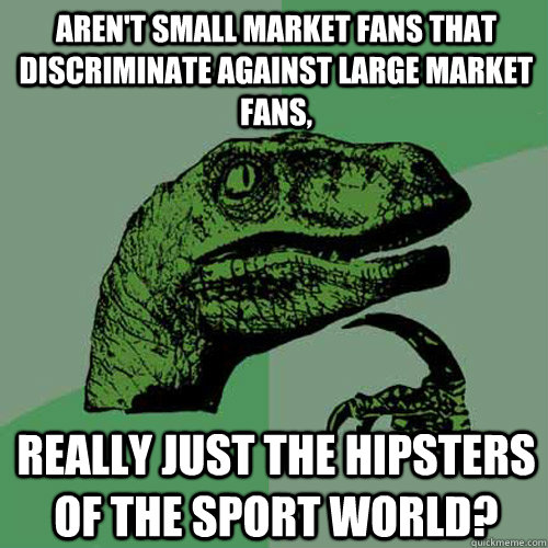 aren't small market fans that discriminate against large market fans, really Just the hipsters of the sport world? - aren't small market fans that discriminate against large market fans, really Just the hipsters of the sport world?  Philosoraptor