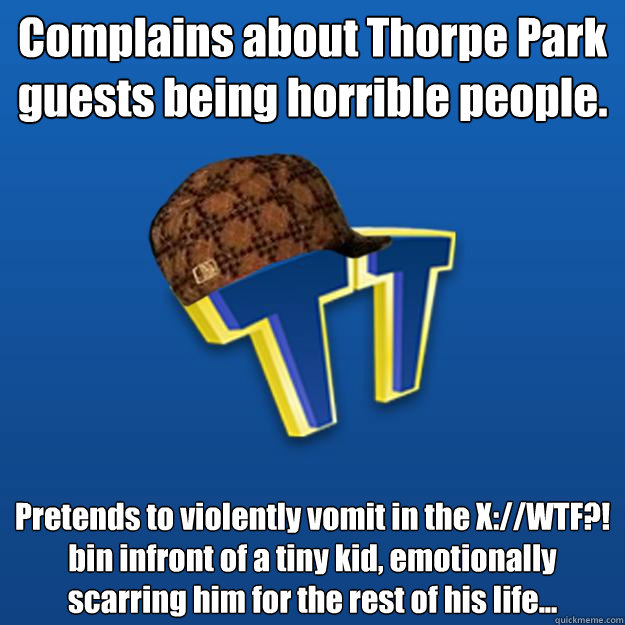 Complains about Thorpe Park  guests being horrible people. Pretends to violently vomit in the X://WTF?! bin infront of a tiny kid, emotionally scarring him for the rest of his life...   Scumbag