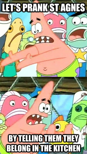 let's prank st agnes by telling them they belong in the kitchen  Push it somewhere else Patrick