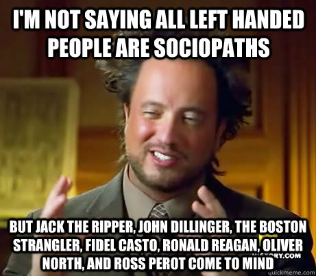 i'm not saying all left handed people are sociopaths but jack the ripper, john dillinger, the boston strangler, fidel casto, ronald reagan, oliver north, and ross perot come to mind  Giorgio A Tsoukalos