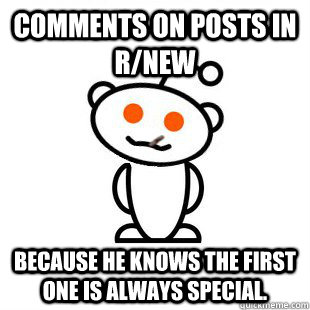 Comments on posts in r/new because he knows the first one is always special.  Good Guy Redditor