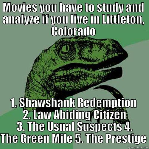 MOVIES YOU HAVE TO STUDY AND ANALYZE IF YOU LIVE IN LITTLETON, COLORADO 1. SHAWSHANK REDEMPTION  2. LAW ABIDING CITIZEN  3. THE USUAL SUSPECTS 4. THE GREEN MILE 5. THE PRESTIGE Philosoraptor