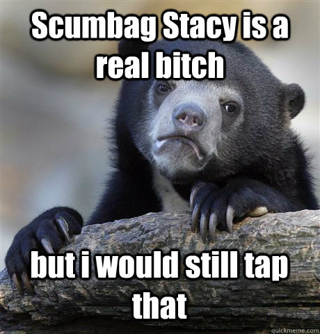 Scumbag Stacy is a real bitch but i would still tap that  Confession Bear