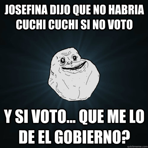 Josefina dijo que no habria cuchi cuchi si no voto y si voto... que me lo de el gobierno?  Forever Alone