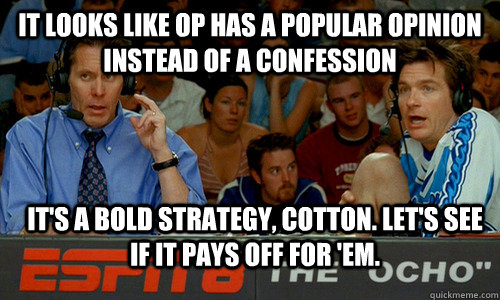 It looks like op has a popular opinion instead of a confession it's a bold strategy, cotton. Let's see if it pays off for 'em. - It looks like op has a popular opinion instead of a confession it's a bold strategy, cotton. Let's see if it pays off for 'em.  Bold Strategy Cotton