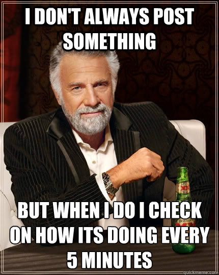 i don't always post something but when i do i check on how its doing every 5 minutes  The Most Interesting Man In The World