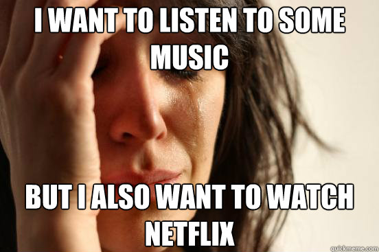 I want to listen to some music But I also want to watch netflix  First World Problems