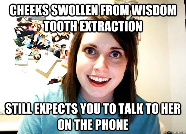 Cheeks Swollen from wisdom tooth extraction Still expects you to talk to her on the phone  Overly Attached Girlfriend