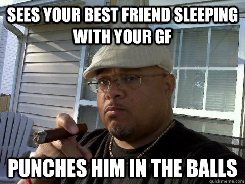 Sees your best friend sleeping with your GF Punches him in the balls  Ghetto Good Guy Greg