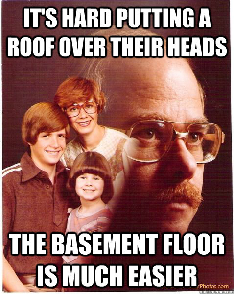 it's hard putting a roof over their heads the basement floor is much easier  Vengeance Dad